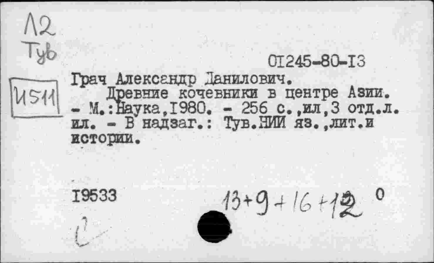 ﻿Л2.
Ъь

01245-80-13
Грач Александр Данилович.
Древние кочевники в центре Азии.
- М.:Наука,1980. - 256 с.,ил,3 отд.л. ил. - В надзаг.: Тув.ЯИИ яз.,лит.и истории.
19533
і
г